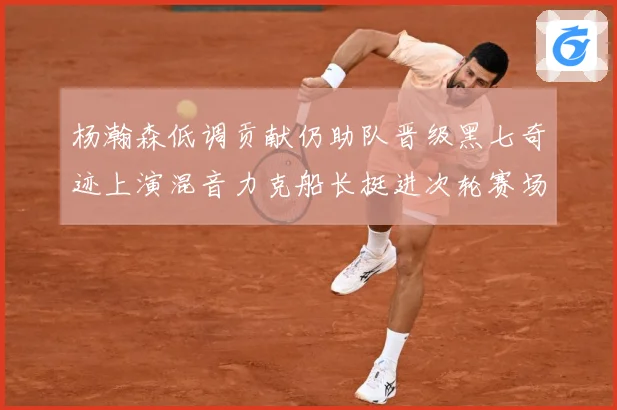 杨瀚森低调贡献仍助队晋级黑七奇迹上演混音力克船长挺进次轮赛场复盘：最新赛事动态与深度分析