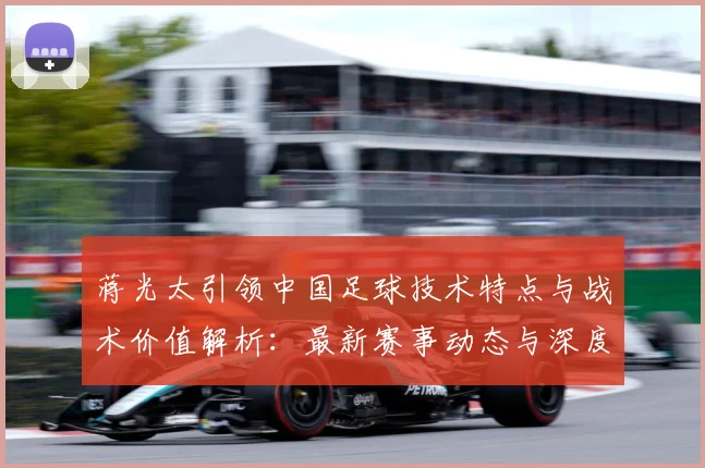 蒋光太引领中国足球技术特点与战术价值解析：最新赛事动态与深度分析