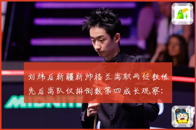 刘炜后新疆新帅格兰离职两任教练先后离队仅排倒数第四成长观察：最新赛事动态与深度分析