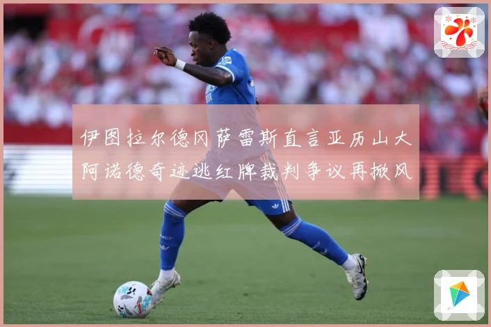 伊图拉尔德冈萨雷斯直言亚历山大阿诺德奇迹逃红牌裁判争议再掀风战术观察：最新赛事动态与深度分析
