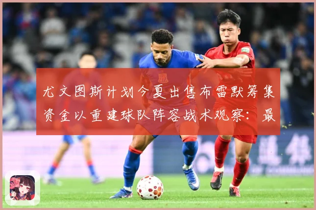 尤文图斯计划今夏出售布雷默筹集资金以重建球队阵容战术观察：最新赛事动态与深度分析
