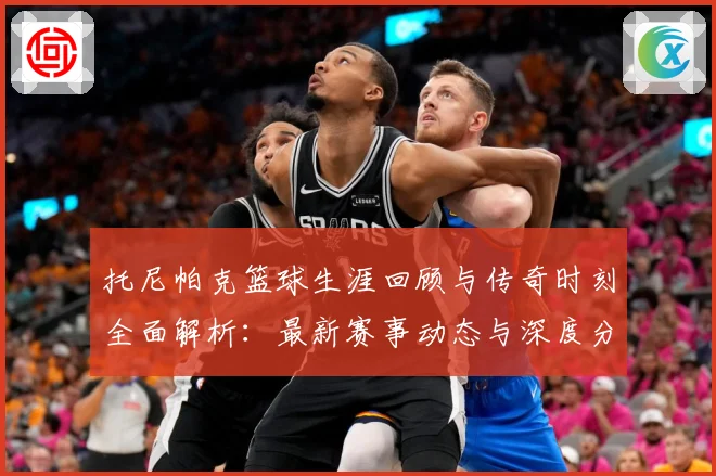 托尼帕克篮球生涯回顾与传奇时刻全面解析：最新赛事动态与深度分析