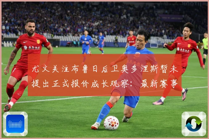 尤文关注布鲁日后卫奥多涅斯暂未提出正式报价成长观察：最新赛事动态与深度分析