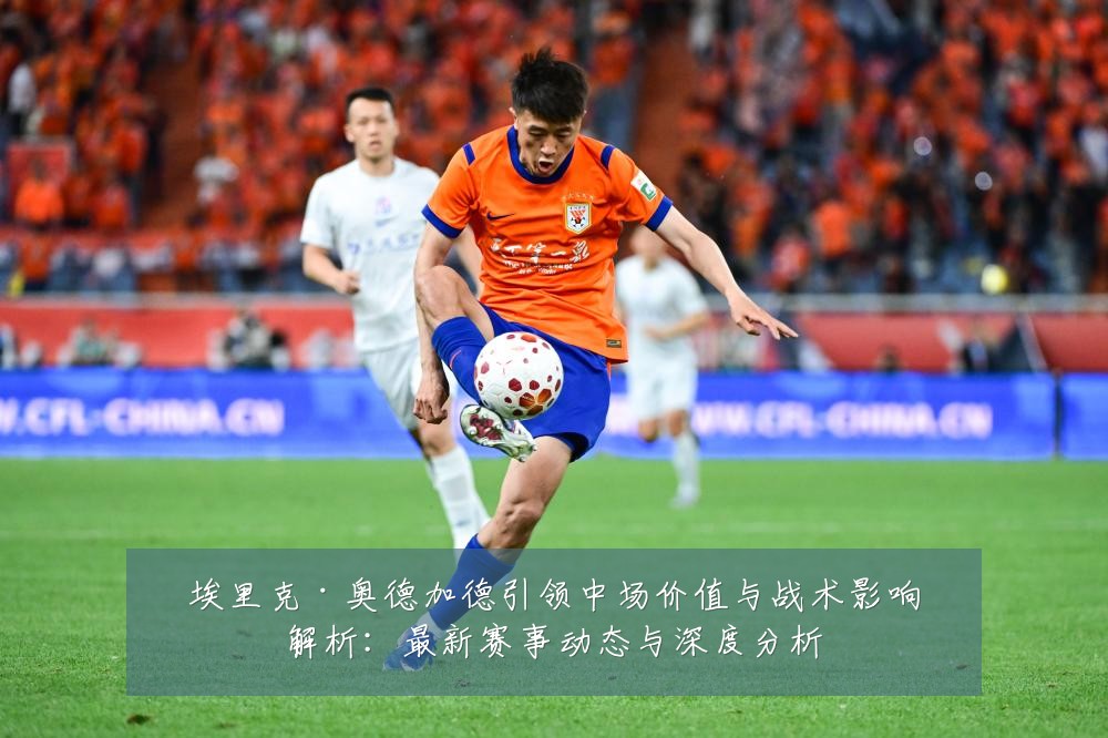 埃里克·奥德加德引领中场价值与战术影响解析:最新赛事动态与深度分析