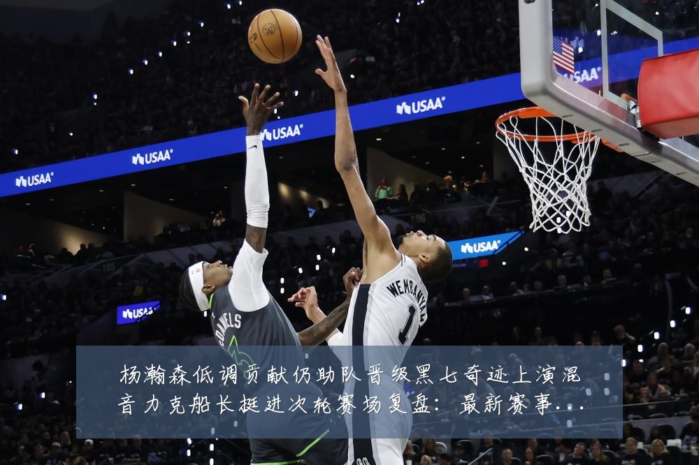 杨瀚森低调贡献仍助队晋级黑七奇迹上演混音力克船长挺进次轮赛场复盘:最新赛事动态与深度分析